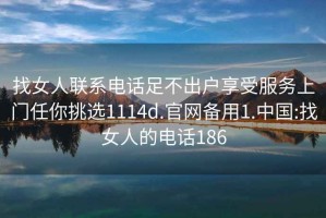 找女人聯(lián)系電話足不出戶享受服務(wù)上門任你挑選1114d.官網(wǎng)備用1.中國:找女人的電話186