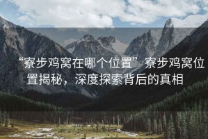“寮步雞窩在哪個(gè)位置”寮步雞窩位置揭秘，深度探索背后的真相