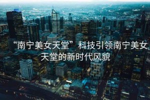 “南寧美女天堂”科技引領南寧美女天堂的新時代風貌