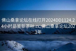 佛山桑拿論壇在線打開2024DD1124.24小時品鑒新茶葉.cc:佛山桑拿論壇2021年