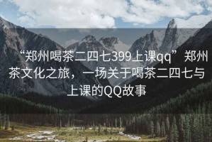 “鄭州喝茶二四七399上課qq”鄭州茶文化之旅，一場(chǎng)關(guān)于喝茶二四七與上課的QQ故事