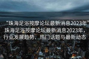 “珠海足浴按摩論壇最新消息2023年”珠海足浴按摩論壇最新消息2023年，行業(yè)發(fā)展趨勢、熱門話題與最新動態(tài)