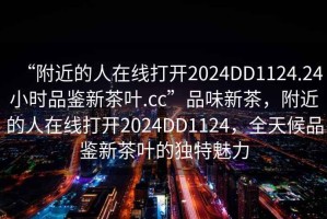 “附近的人在線打開(kāi)2024DD1124.24小時(shí)品鑒新茶葉.cc”品味新茶，附近的人在線打開(kāi)2024DD1124，全天候品鑒新茶葉的獨(dú)特魅力