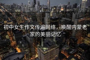 初中女生作文傳遍網(wǎng)絡(luò)，喚醒內(nèi)蒙老家的美麗記憶