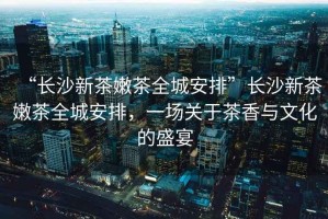 “長(zhǎng)沙新茶嫩茶全城安排”長(zhǎng)沙新茶嫩茶全城安排，一場(chǎng)關(guān)于茶香與文化的盛宴