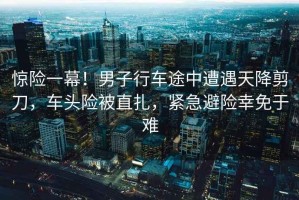 驚險一幕！男子行車途中遭遇天降剪刀，車頭險被直扎，緊急避險幸免于難