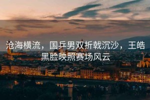 滄海橫流，國乒男雙折戟沉沙，王皓黑臉映照賽場風(fēng)云