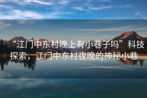“江門中東村晚上有小巷子嗎”科技探索，江門中東村夜晚的神秘小巷