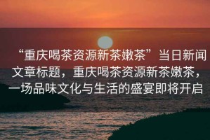“重慶喝茶資源新茶嫩茶”當(dāng)日新聞文章標(biāo)題，重慶喝茶資源新茶嫩茶，一場(chǎng)品味文化與生活的盛宴即將開啟