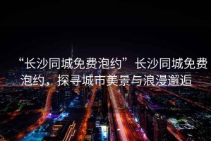 “長(zhǎng)沙同城免費(fèi)泡約”長(zhǎng)沙同城免費(fèi)泡約，探尋城市美景與浪漫邂逅