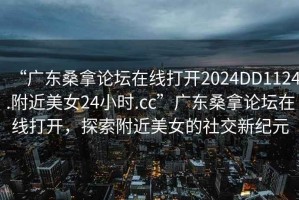 “廣東桑拿論壇在線打開(kāi)2024DD1124.附近美女24小時(shí).cc”廣東桑拿論壇在線打開(kāi)，探索附近美女的社交新紀(jì)元