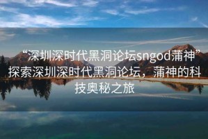 “深圳深時代黑洞論壇sngod蒲神”探索深圳深時代黑洞論壇，蒲神的科技奧秘之旅