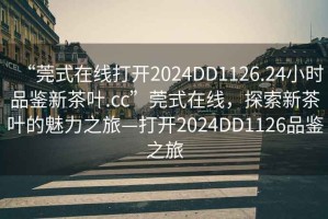 “莞式在線打開2024DD1126.24小時品鑒新茶葉.cc”莞式在線，探索新茶葉的魅力之旅—打開2024DD1126品鑒之旅