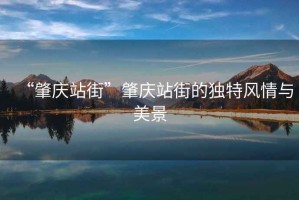 “肇慶站街”肇慶站街的獨(dú)特風(fēng)情與美景