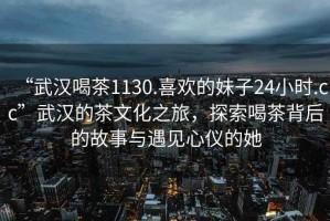 “武漢喝茶1130.喜歡的妹子24小時(shí).cc”武漢的茶文化之旅，探索喝茶背后的故事與遇見(jiàn)心儀的她