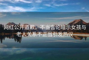 網(wǎng)紅公開(kāi)道歉，不當(dāng)言論暗示女孩與老人關(guān)系不正當(dāng)引發(fā)熱議
