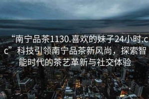“南寧品茶1130.喜歡的妹子24小時(shí).cc”科技引領(lǐng)南寧品茶新風(fēng)尚，探索智能時(shí)代的茶藝革新與社交體驗(yàn)