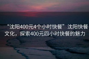 “沈陽400元4個(gè)小時(shí)快餐”沈陽快餐文化，探索400元四小時(shí)快餐的魅力