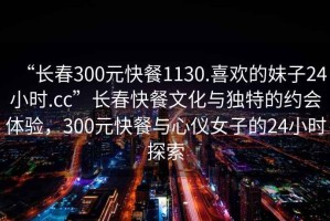 “長春300元快餐1130.喜歡的妹子24小時.cc”長春快餐文化與獨特的約會體驗，300元快餐與心儀女子的24小時探索