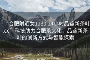 “合肥附近女1130.24小時品鑒新茶葉.cc”科技助力合肥茶文化，品鑒新茶葉的創(chuàng)新方式與智能探索