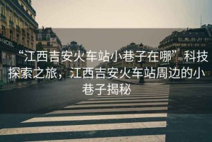 “江西吉安火車站小巷子在哪”科技探索之旅，江西吉安火車站周邊的小巷子揭秘