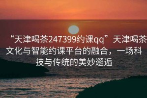 “天津喝茶247399約課qq”天津喝茶文化與智能約課平臺的融合，一場科技與傳統(tǒng)的美妙邂逅