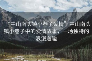 “中山南頭鎮(zhèn)小巷子愛情”中山南頭鎮(zhèn)小巷子中的愛情故事，一場獨(dú)特的浪漫邂逅