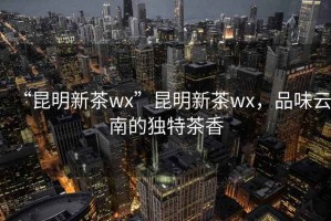 “昆明新茶wx”昆明新茶wx，品味云南的獨(dú)特茶香