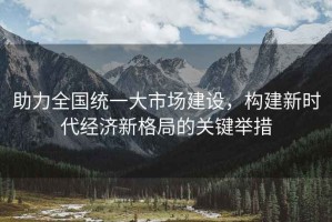 助力全國統(tǒng)一大市場建設(shè)，構(gòu)建新時代經(jīng)濟(jì)新格局的關(guān)鍵舉措