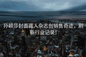 孫穎莎封面嘉人雜志創(chuàng)銷售奇跡，刷新行業(yè)記錄！
