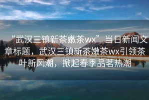 “武漢三鎮(zhèn)新茶嫩茶wx”當(dāng)日新聞文章標(biāo)題，武漢三鎮(zhèn)新茶嫩茶wx引領(lǐng)茶葉新風(fēng)潮，掀起春季品茗熱潮