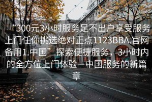 “300元3小時服務(wù)足不出戶享受服務(wù)上門任你挑選絕對正點(diǎn)1123BBA.官網(wǎng)備用1.中國”探索便捷服務(wù)，3小時內(nèi)的全方位上門體驗(yàn)—中國服務(wù)的新篇章