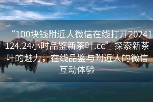 “100塊錢附近人微信在線打開20241124.24小時品鑒新茶葉.cc”探索新茶葉的魅力，在線品鑒與附近人的微信互動體驗