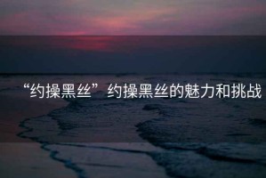 “約操黑絲”約操黑絲的魅力和挑戰(zhàn)