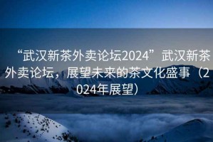 “武漢新茶外賣論壇2024”武漢新茶外賣論壇，展望未來的茶文化盛事（2024年展望）