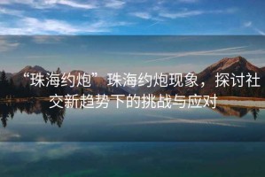 “珠海約炮”珠海約炮現(xiàn)象，探討社交新趨勢下的挑戰(zhàn)與應(yīng)對