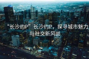 “長(zhǎng)沙約P”長(zhǎng)沙約P，探尋城市魅力與社交新風(fēng)尚