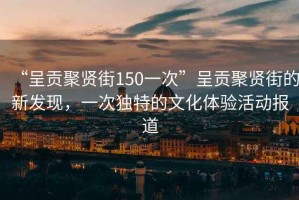 “呈貢聚賢街150一次”呈貢聚賢街的新發(fā)現(xiàn)，一次獨特的文化體驗活動報道