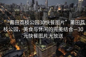“莆田荔枝公園30快餐圖片”莆田荔枝公園，美食與休閑的完美結(jié)合—30元快餐圖片大放送