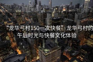 “龍華弓村150一次快餐”龍華弓村的午后時(shí)光與快餐文化體驗(yàn)