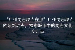 “廣州同志聚點在那”廣州同志聚點的最新動態(tài)，探索城市中的同志文化交匯點