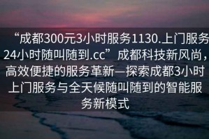“成都300元3小時服務(wù)1130.上門服務(wù)24小時隨叫隨到.cc”成都科技新風(fēng)尚，高效便捷的服務(wù)革新—探索成都3小時上門服務(wù)與全天候隨叫隨到的智能服務(wù)新模式