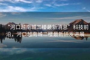 “河口越南城二樓最新消息”科技前沿，河口越南城二樓最新研發(fā)進展