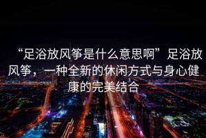 “足浴放風箏是什么意思啊”足浴放風箏，一種全新的休閑方式與身心健康的完美結(jié)合