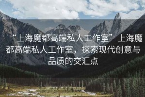 “上海魔都高端私人工作室”上海魔都高端私人工作室，探索現(xiàn)代創(chuàng)意與品質(zhì)的交匯點