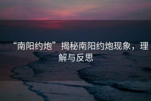 “南陽約炮”揭秘南陽約炮現(xiàn)象，理解與反思