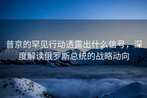 普京的罕見行動透露出什么信號，深度解讀俄羅斯總統(tǒng)的戰(zhàn)略動向