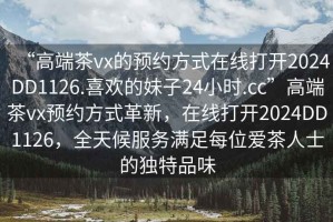 “高端茶vx的預(yù)約方式在線打開2024DD1126.喜歡的妹子24小時(shí).cc”高端茶vx預(yù)約方式革新，在線打開2024DD1126，全天候服務(wù)滿足每位愛茶人士的獨(dú)特品味
