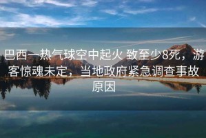 巴西一熱氣球空中起火 致至少8死，游客驚魂未定，當(dāng)?shù)卣o急調(diào)查事故原因