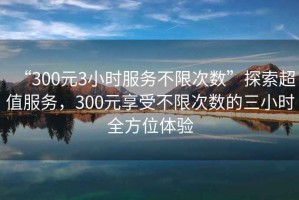 “300元3小時服務不限次數(shù)”探索超值服務，300元享受不限次數(shù)的三小時全方位體驗